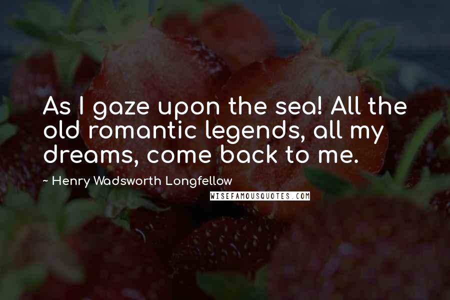 Henry Wadsworth Longfellow Quotes: As I gaze upon the sea! All the old romantic legends, all my dreams, come back to me.
