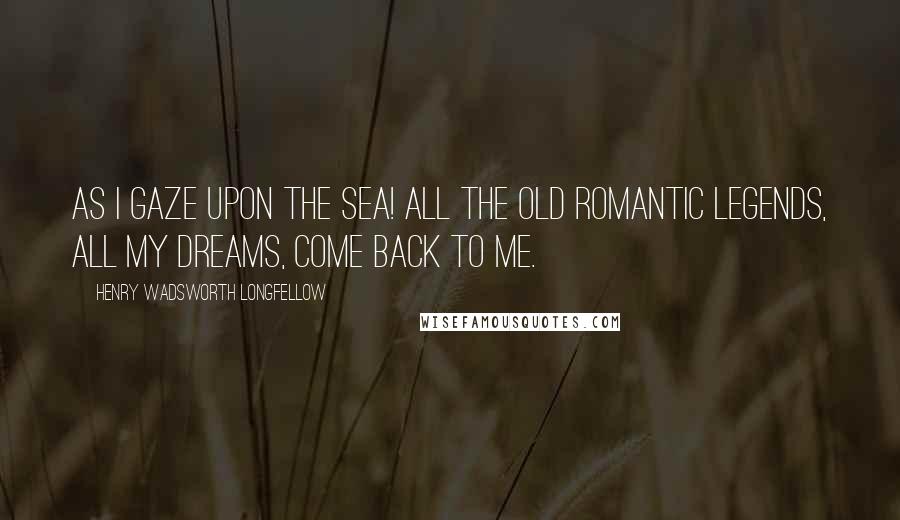 Henry Wadsworth Longfellow Quotes: As I gaze upon the sea! All the old romantic legends, all my dreams, come back to me.