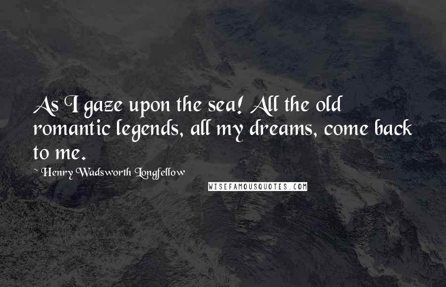 Henry Wadsworth Longfellow Quotes: As I gaze upon the sea! All the old romantic legends, all my dreams, come back to me.