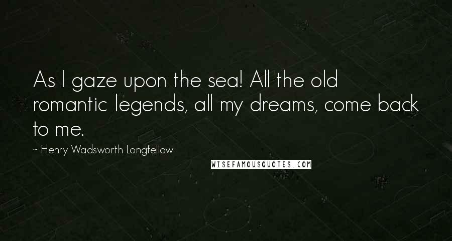Henry Wadsworth Longfellow Quotes: As I gaze upon the sea! All the old romantic legends, all my dreams, come back to me.