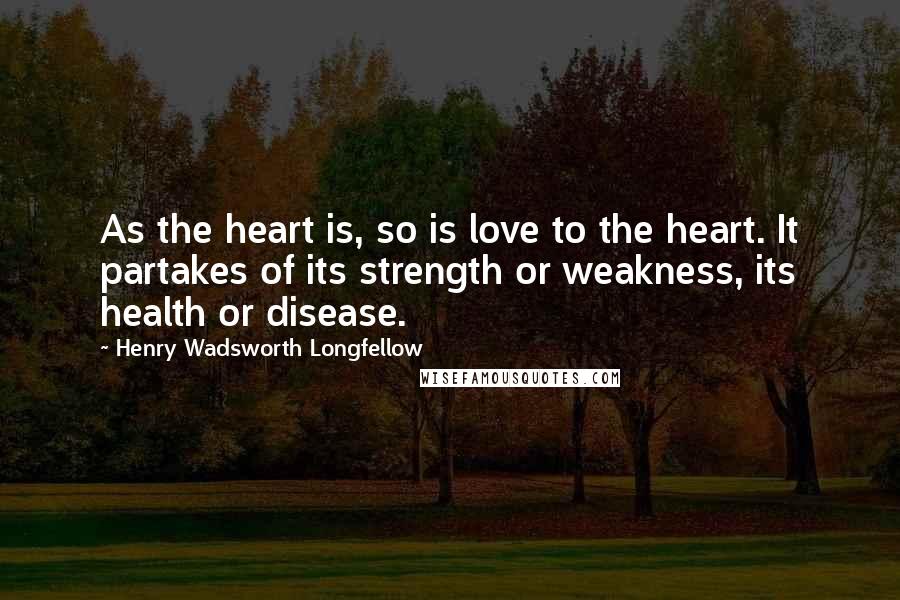 Henry Wadsworth Longfellow Quotes: As the heart is, so is love to the heart. It partakes of its strength or weakness, its health or disease.