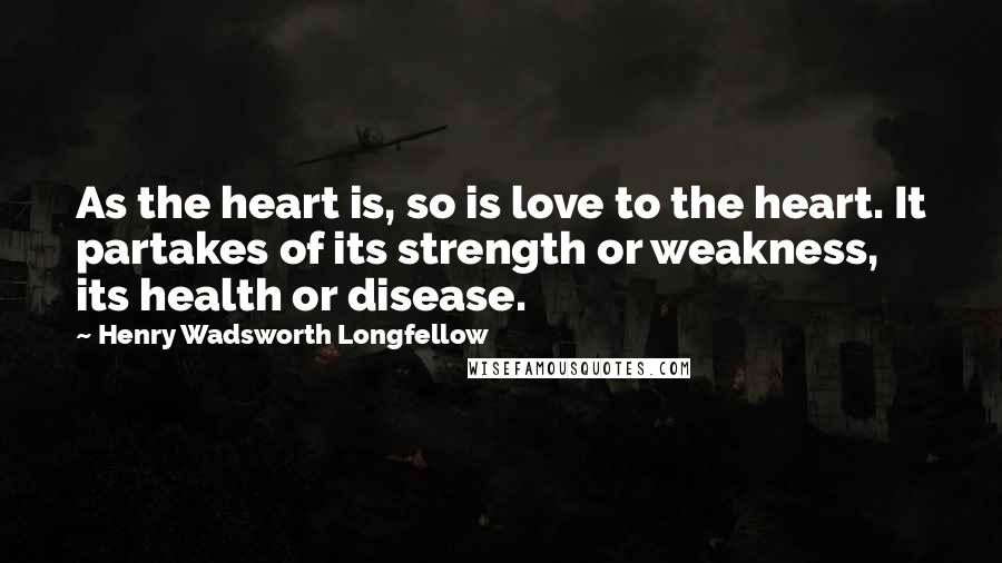 Henry Wadsworth Longfellow Quotes: As the heart is, so is love to the heart. It partakes of its strength or weakness, its health or disease.