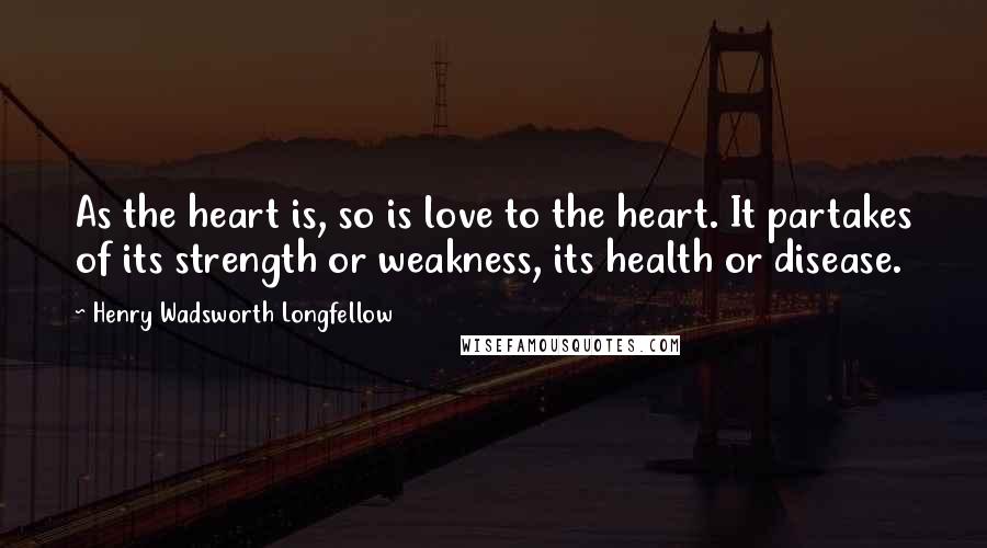 Henry Wadsworth Longfellow Quotes: As the heart is, so is love to the heart. It partakes of its strength or weakness, its health or disease.