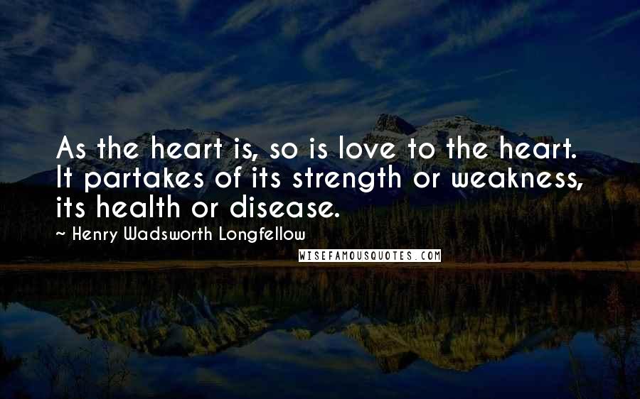 Henry Wadsworth Longfellow Quotes: As the heart is, so is love to the heart. It partakes of its strength or weakness, its health or disease.