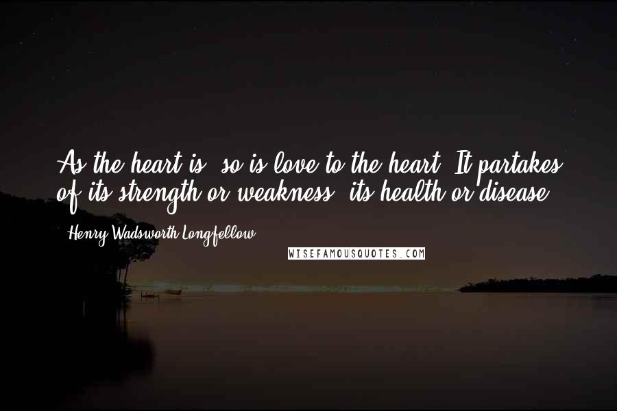 Henry Wadsworth Longfellow Quotes: As the heart is, so is love to the heart. It partakes of its strength or weakness, its health or disease.