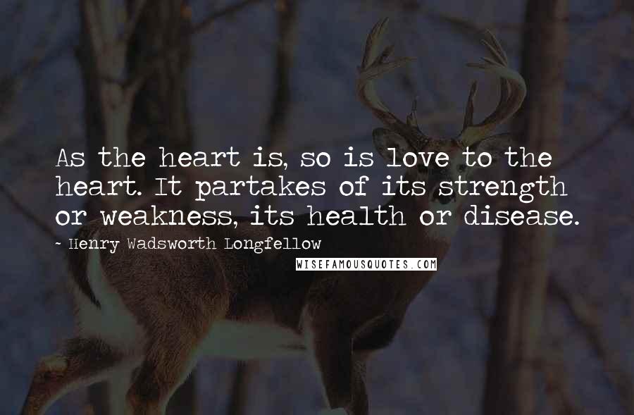 Henry Wadsworth Longfellow Quotes: As the heart is, so is love to the heart. It partakes of its strength or weakness, its health or disease.