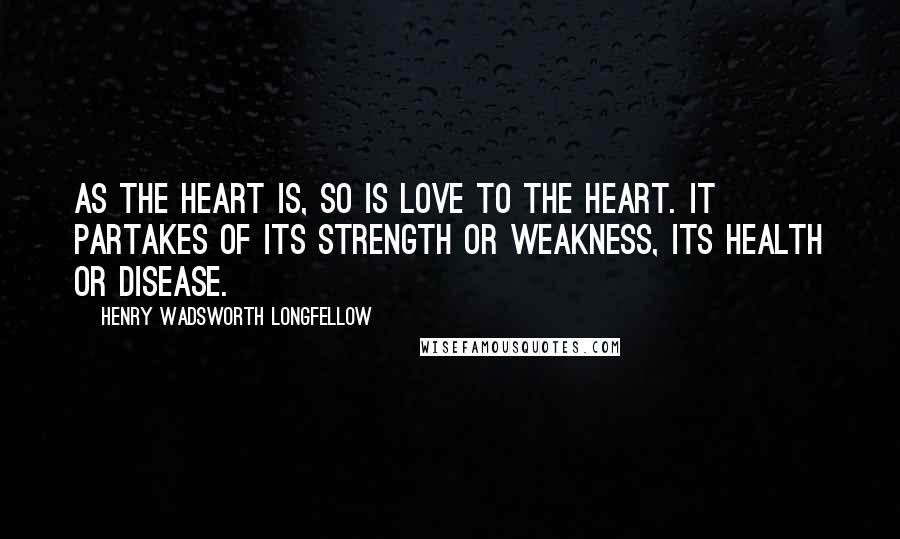 Henry Wadsworth Longfellow Quotes: As the heart is, so is love to the heart. It partakes of its strength or weakness, its health or disease.