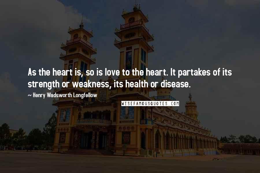 Henry Wadsworth Longfellow Quotes: As the heart is, so is love to the heart. It partakes of its strength or weakness, its health or disease.