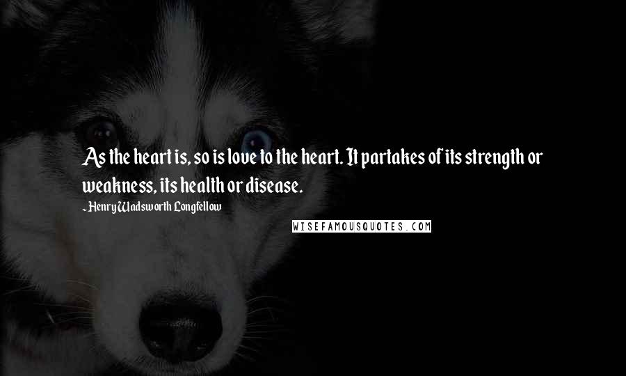 Henry Wadsworth Longfellow Quotes: As the heart is, so is love to the heart. It partakes of its strength or weakness, its health or disease.