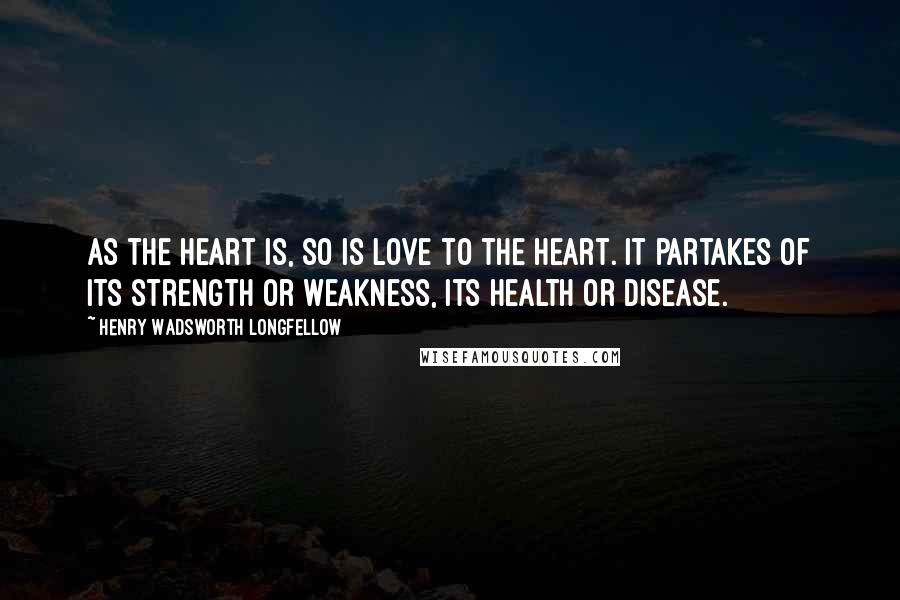 Henry Wadsworth Longfellow Quotes: As the heart is, so is love to the heart. It partakes of its strength or weakness, its health or disease.