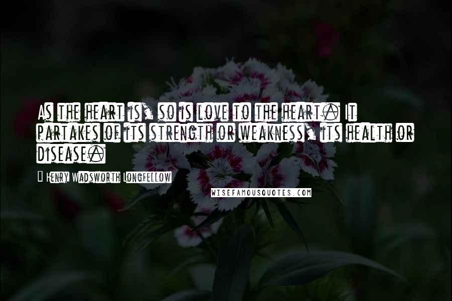 Henry Wadsworth Longfellow Quotes: As the heart is, so is love to the heart. It partakes of its strength or weakness, its health or disease.