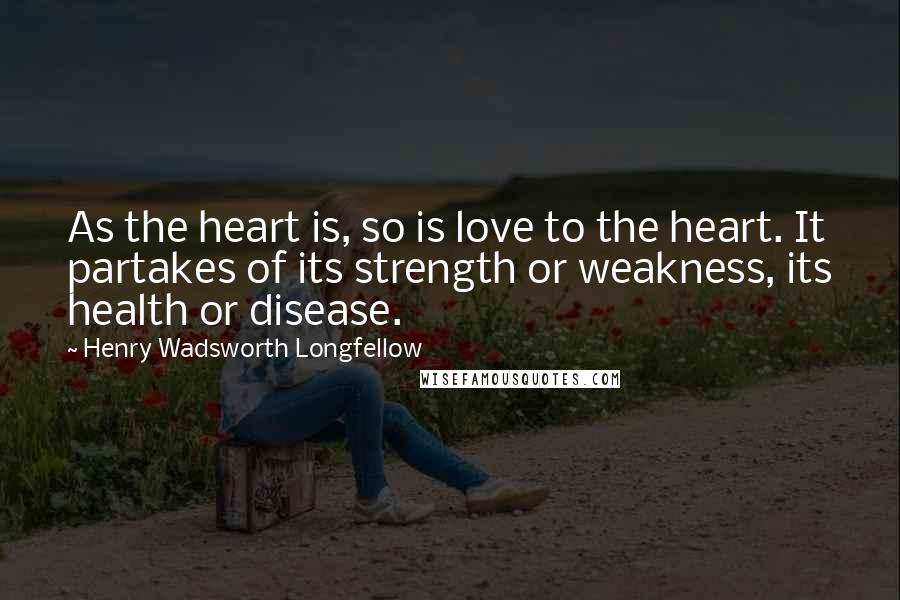 Henry Wadsworth Longfellow Quotes: As the heart is, so is love to the heart. It partakes of its strength or weakness, its health or disease.