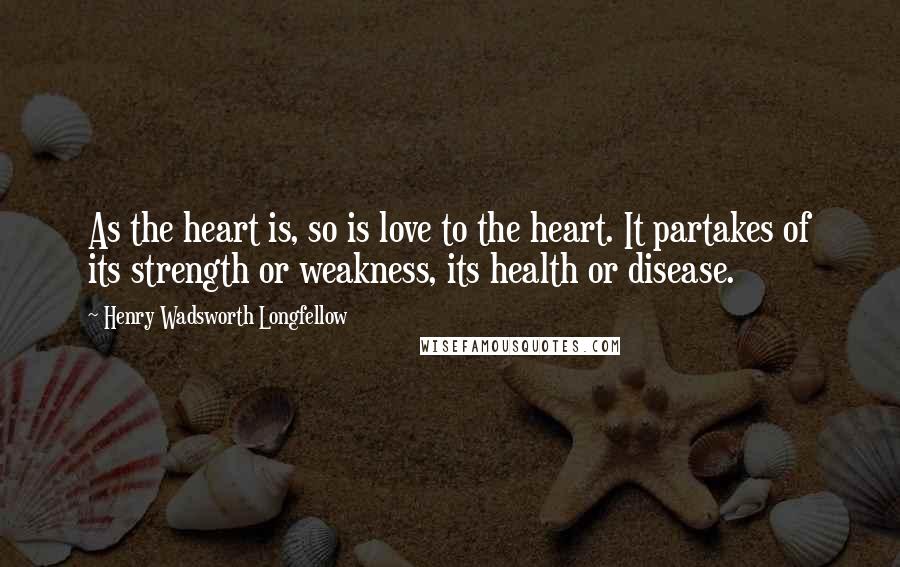 Henry Wadsworth Longfellow Quotes: As the heart is, so is love to the heart. It partakes of its strength or weakness, its health or disease.