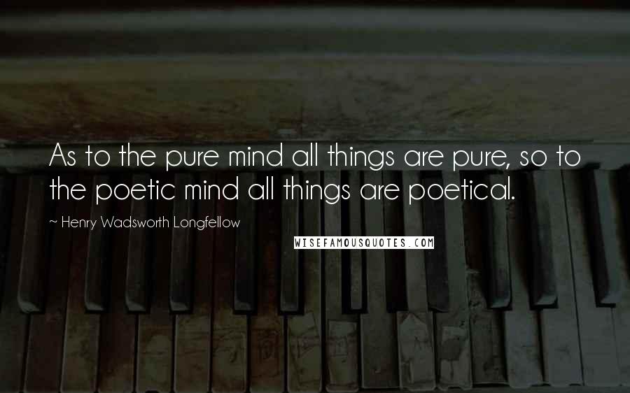Henry Wadsworth Longfellow Quotes: As to the pure mind all things are pure, so to the poetic mind all things are poetical.