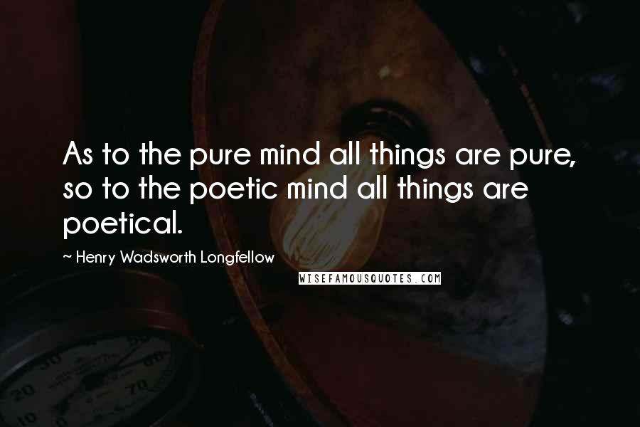 Henry Wadsworth Longfellow Quotes: As to the pure mind all things are pure, so to the poetic mind all things are poetical.