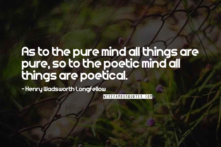 Henry Wadsworth Longfellow Quotes: As to the pure mind all things are pure, so to the poetic mind all things are poetical.