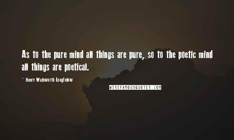 Henry Wadsworth Longfellow Quotes: As to the pure mind all things are pure, so to the poetic mind all things are poetical.
