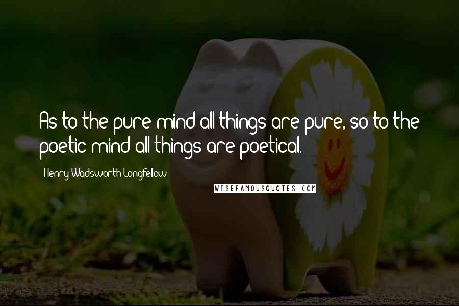 Henry Wadsworth Longfellow Quotes: As to the pure mind all things are pure, so to the poetic mind all things are poetical.