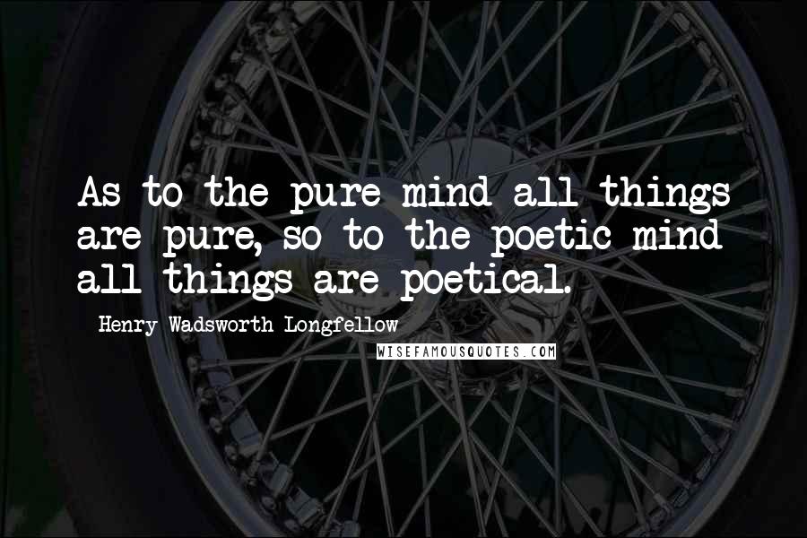 Henry Wadsworth Longfellow Quotes: As to the pure mind all things are pure, so to the poetic mind all things are poetical.