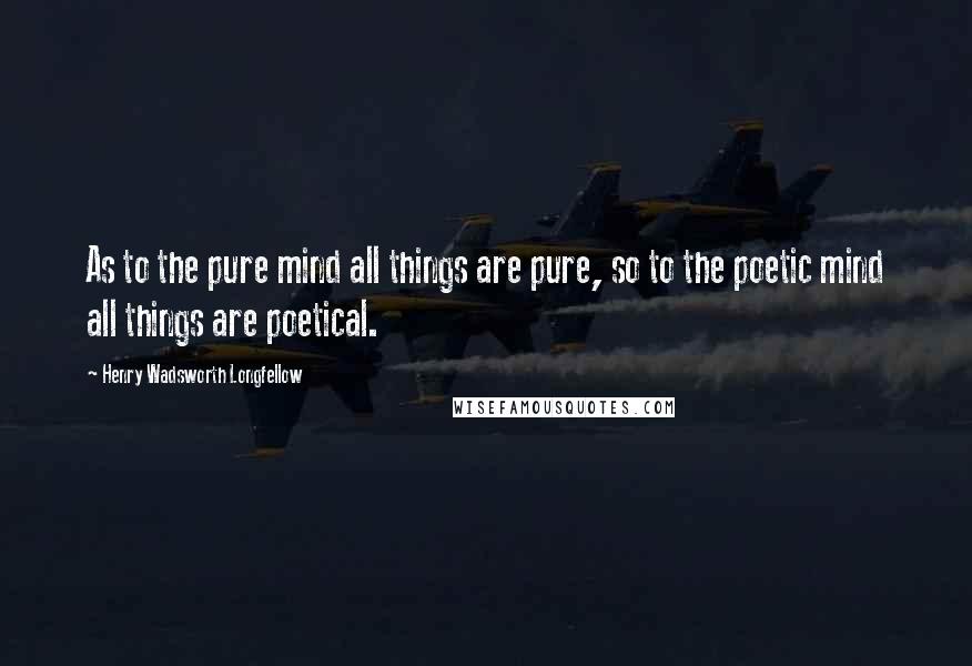 Henry Wadsworth Longfellow Quotes: As to the pure mind all things are pure, so to the poetic mind all things are poetical.