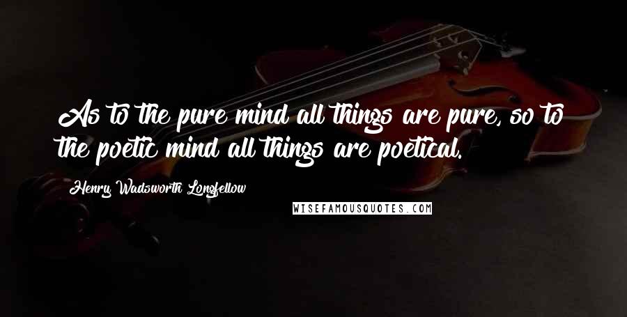 Henry Wadsworth Longfellow Quotes: As to the pure mind all things are pure, so to the poetic mind all things are poetical.