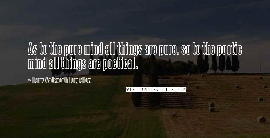 Henry Wadsworth Longfellow Quotes: As to the pure mind all things are pure, so to the poetic mind all things are poetical.