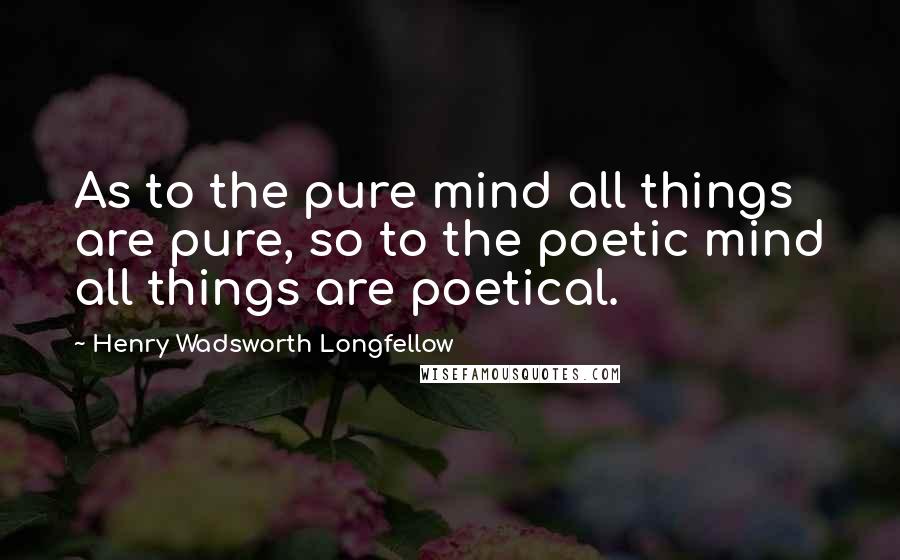 Henry Wadsworth Longfellow Quotes: As to the pure mind all things are pure, so to the poetic mind all things are poetical.