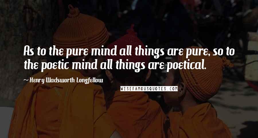 Henry Wadsworth Longfellow Quotes: As to the pure mind all things are pure, so to the poetic mind all things are poetical.