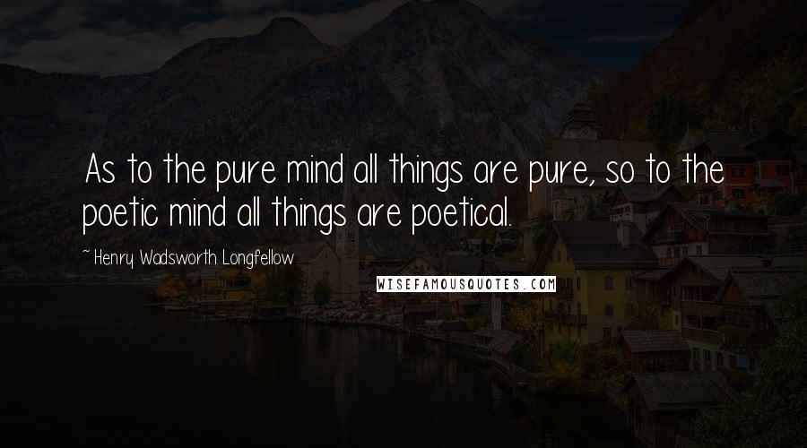 Henry Wadsworth Longfellow Quotes: As to the pure mind all things are pure, so to the poetic mind all things are poetical.