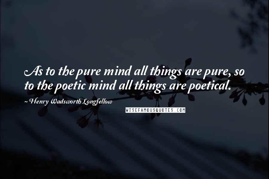 Henry Wadsworth Longfellow Quotes: As to the pure mind all things are pure, so to the poetic mind all things are poetical.