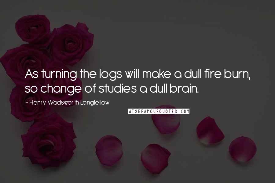 Henry Wadsworth Longfellow Quotes: As turning the logs will make a dull fire burn, so change of studies a dull brain.