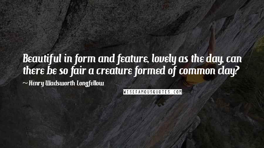 Henry Wadsworth Longfellow Quotes: Beautiful in form and feature, lovely as the day, can there be so fair a creature formed of common clay?