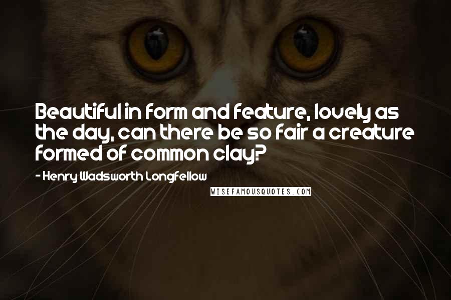 Henry Wadsworth Longfellow Quotes: Beautiful in form and feature, lovely as the day, can there be so fair a creature formed of common clay?