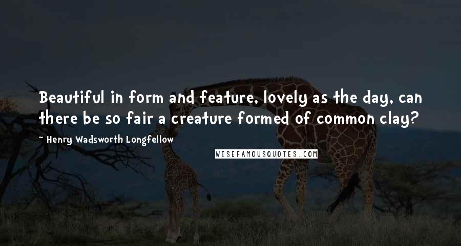Henry Wadsworth Longfellow Quotes: Beautiful in form and feature, lovely as the day, can there be so fair a creature formed of common clay?