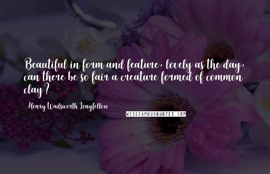 Henry Wadsworth Longfellow Quotes: Beautiful in form and feature, lovely as the day, can there be so fair a creature formed of common clay?