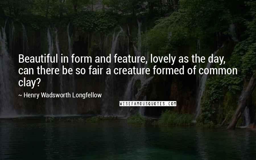 Henry Wadsworth Longfellow Quotes: Beautiful in form and feature, lovely as the day, can there be so fair a creature formed of common clay?