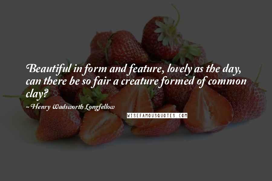 Henry Wadsworth Longfellow Quotes: Beautiful in form and feature, lovely as the day, can there be so fair a creature formed of common clay?