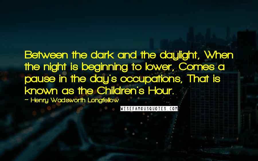 Henry Wadsworth Longfellow Quotes: Between the dark and the daylight, When the night is beginning to lower, Comes a pause in the day's occupations, That is known as the Children's Hour.