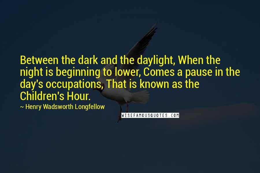 Henry Wadsworth Longfellow Quotes: Between the dark and the daylight, When the night is beginning to lower, Comes a pause in the day's occupations, That is known as the Children's Hour.