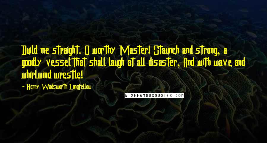 Henry Wadsworth Longfellow Quotes: Build me straight. O worthy Master! Staunch and strong, a goodly vessel That shall laugh at all disaster, And with wave and whirlwind wrestle!