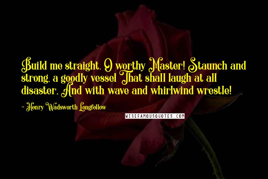 Henry Wadsworth Longfellow Quotes: Build me straight. O worthy Master! Staunch and strong, a goodly vessel That shall laugh at all disaster, And with wave and whirlwind wrestle!