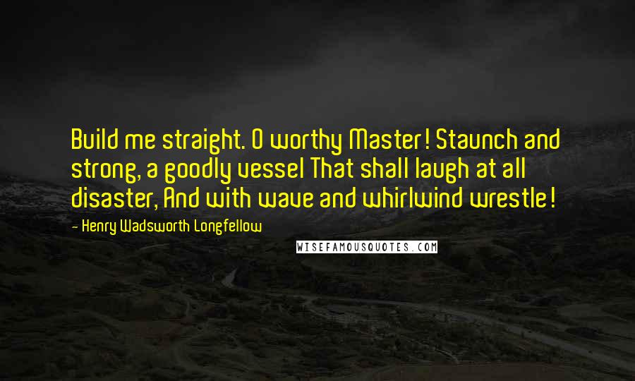 Henry Wadsworth Longfellow Quotes: Build me straight. O worthy Master! Staunch and strong, a goodly vessel That shall laugh at all disaster, And with wave and whirlwind wrestle!