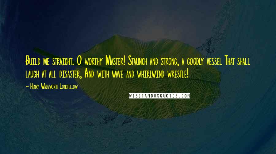 Henry Wadsworth Longfellow Quotes: Build me straight. O worthy Master! Staunch and strong, a goodly vessel That shall laugh at all disaster, And with wave and whirlwind wrestle!