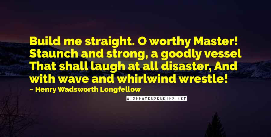 Henry Wadsworth Longfellow Quotes: Build me straight. O worthy Master! Staunch and strong, a goodly vessel That shall laugh at all disaster, And with wave and whirlwind wrestle!