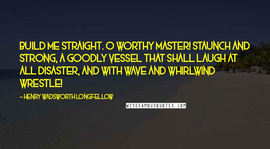 Henry Wadsworth Longfellow Quotes: Build me straight. O worthy Master! Staunch and strong, a goodly vessel That shall laugh at all disaster, And with wave and whirlwind wrestle!