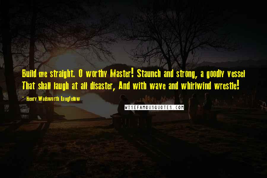 Henry Wadsworth Longfellow Quotes: Build me straight. O worthy Master! Staunch and strong, a goodly vessel That shall laugh at all disaster, And with wave and whirlwind wrestle!