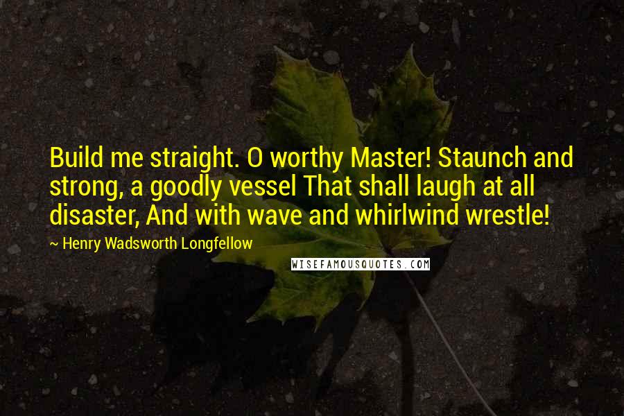 Henry Wadsworth Longfellow Quotes: Build me straight. O worthy Master! Staunch and strong, a goodly vessel That shall laugh at all disaster, And with wave and whirlwind wrestle!