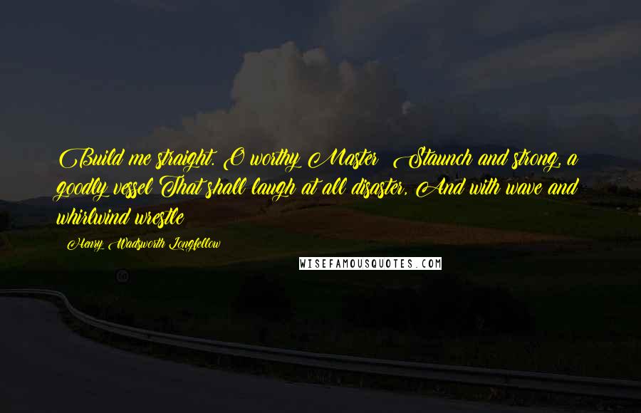 Henry Wadsworth Longfellow Quotes: Build me straight. O worthy Master! Staunch and strong, a goodly vessel That shall laugh at all disaster, And with wave and whirlwind wrestle!