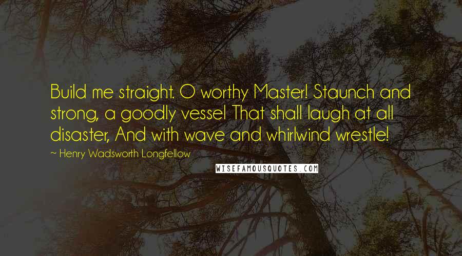 Henry Wadsworth Longfellow Quotes: Build me straight. O worthy Master! Staunch and strong, a goodly vessel That shall laugh at all disaster, And with wave and whirlwind wrestle!