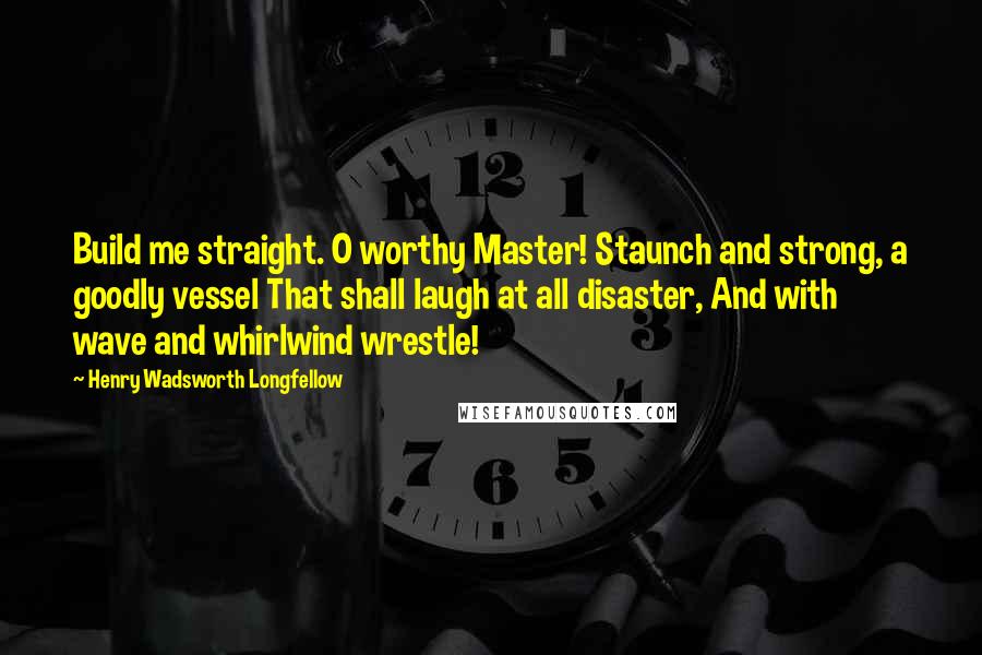 Henry Wadsworth Longfellow Quotes: Build me straight. O worthy Master! Staunch and strong, a goodly vessel That shall laugh at all disaster, And with wave and whirlwind wrestle!